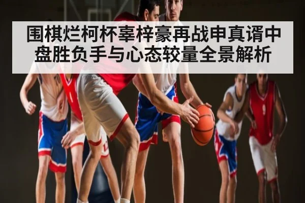 围棋烂柯杯辜梓豪再战申真谞中盘胜负手与心态较量全景解析（KAIYUN）
