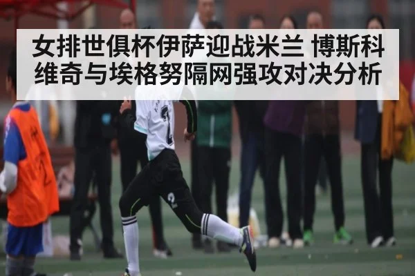 女排世俱杯伊萨迎战米兰 博斯科维奇与埃格努隔网强攻对决分析（KAIYUN）